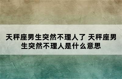 天秤座男生突然不理人了 天秤座男生突然不理人是什么意思